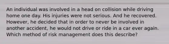 An individual was involved in a head on collision while driving home one day. His injuries were not serious. And he recovered. However, he decided that in order to never be involved in another accident, he would not drive or ride in a car ever again. Which method of risk management does this describe?