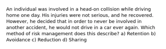 An individual was involved in a head-on collision while driving home one day. His injuries were not serious, and he recovered. However, he decided that in order to never be involved in another accident, he would not drive in a car ever again. Which method of risk management does this describe? a) Retention b) Avoidance c) Reduction d) Sharing