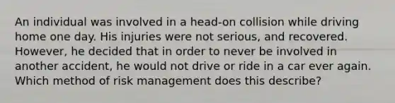 An individual was involved in a head-on collision while driving home one day. His injuries were not serious, and recovered. However, he decided that in order to never be involved in another accident, he would not drive or ride in a car ever again. Which method of risk management does this describe?