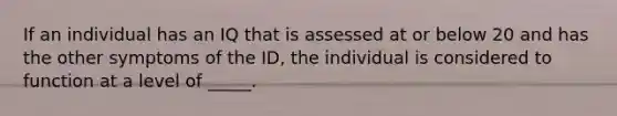 If an individual has an IQ that is assessed at or below 20 and has the other symptoms of the ID, the individual is considered to function at a level of _____.