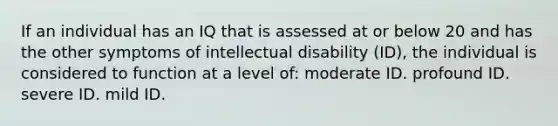 If an individual has an IQ that is assessed at or below 20 and has the other symptoms of intellectual disability (ID), the individual is considered to function at a level of: moderate ID. profound ID. severe ID. mild ID.