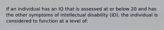 If an individual has an IQ that is assessed at or below 20 and has the other symptoms of intellectual disability (ID), the individual is considered to function at a level of: