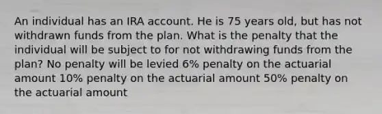 An individual has an IRA account. He is 75 years old, but has not withdrawn funds from the plan. What is the penalty that the individual will be subject to for not withdrawing funds from the plan? No penalty will be levied 6% penalty on the actuarial amount 10% penalty on the actuarial amount 50% penalty on the actuarial amount