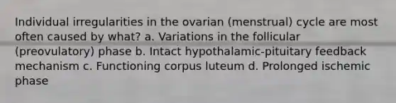 Individual irregularities in the ovarian (menstrual) cycle are most often caused by what? a. Variations in the follicular (preovulatory) phase b. Intact hypothalamic-pituitary feedback mechanism c. Functioning corpus luteum d. Prolonged ischemic phase