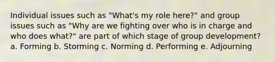 Individual issues such as "What's my role here?" and group issues such as "Why are we fighting over who is in charge and who does what?" are part of which stage of group development? a. Forming b. Storming c. Norming d. Performing e. Adjourning