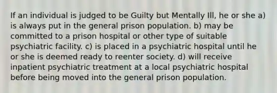 If an individual is judged to be Guilty but Mentally Ill, he or she a) is always put in the general prison population. b) may be committed to a prison hospital or other type of suitable psychiatric facility. c) is placed in a psychiatric hospital until he or she is deemed ready to reenter society. d) will receive inpatient psychiatric treatment at a local psychiatric hospital before being moved into the general prison population.