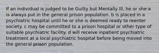 If an individual is judged to be Guilty but Mentally Ill, he or she a is always put in the general prison population. b is placed in a psychiatric hospital until he or she is deemed ready to reenter society. c may be committed to a prison hospital or other type of suitable psychiatric facility. d will receive inpatient psychiatric treatment at a local psychiatric hospital before being moved into the general prison population.