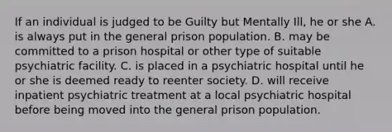 If an individual is judged to be Guilty but Mentally Ill, he or she A. is always put in the general prison population. B. may be committed to a prison hospital or other type of suitable psychiatric facility. C. is placed in a psychiatric hospital until he or she is deemed ready to reenter society. D. will receive inpatient psychiatric treatment at a local psychiatric hospital before being moved into the general prison population.