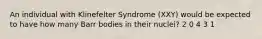 An individual with Klinefelter Syndrome (XXY) would be expected to have how many Barr bodies in their nuclei? 2 0 4 3 1