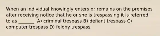 When an individual knowingly enters or remains on the premises after receiving notice that he or she is trespassing it is referred to as _______. A) criminal trespass B) defiant trespass C) computer trespass D) felony trespass