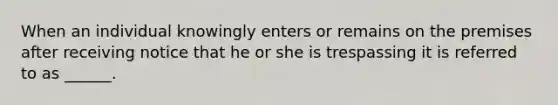 When an individual knowingly enters or remains on the premises after receiving notice that he or she is trespassing it is referred to as ______.