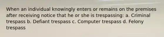 When an individual knowingly enters or remains on the premises after receiving notice that he or she is trespassing: a. Criminal trespass b. Defiant trespass c. Computer trespass d. Felony trespass