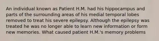 An individual known as Patient H.M. had his hippocampus and parts of the surrounding areas of his medial temporal lobes removed to treat his severe epilepsy. Although the epilepsy was treated he was no longer able to learn new information or form new memories. What caused patient H.M.'s memory problems