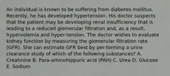 An individual is known to be suffering from diabetes mellitus. Recently, he has developed hypertension. His doctor suspects that the patient may be developing renal insufficiency that is leading to a reduced glomerular filtration and, as a result, hypervolemia and hyper-tension. The doctor wishes to evaluate kidney function by measuring the glomerular filtration rate (GFR). She can estimate GFR best by per-forming a urine clearance study of which of the following substances? A. Creatinine B. Para-aminohippuric acid (PAH) C. Urea D. Glucose E. Sodium