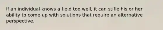 If an individual knows a field too well, it can stifle his or her ability to come up with solutions that require an alternative perspective.