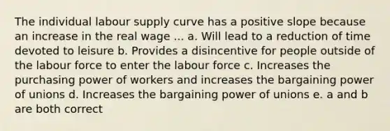 The individual labour supply curve has a positive slope because an increase in the real wage ... a. Will lead to a reduction of time devoted to leisure b. Provides a disincentive for people outside of the labour force to enter the labour force c. Increases the purchasing power of workers and increases the bargaining power of unions d. Increases the bargaining power of unions e. a and b are both correct