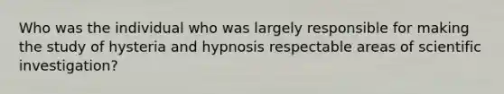 Who was the individual who was largely responsible for making the study of hysteria and hypnosis respectable areas of scientific investigation?