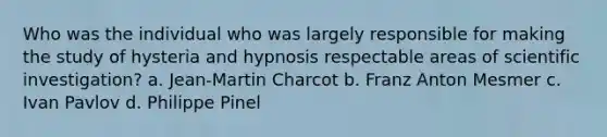 Who was the individual who was largely responsible for making the study of hysteria and hypnosis respectable areas of scientific investigation? a. Jean-Martin Charcot b. Franz Anton Mesmer c. Ivan Pavlov d. Philippe Pinel