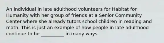 An individual in late adulthood volunteers for Habitat for Humanity with her group of friends at a Senior Community Center where she already tutors school children in reading and math. This is just an example of how people in late adulthood continue to be __________ in many ways.