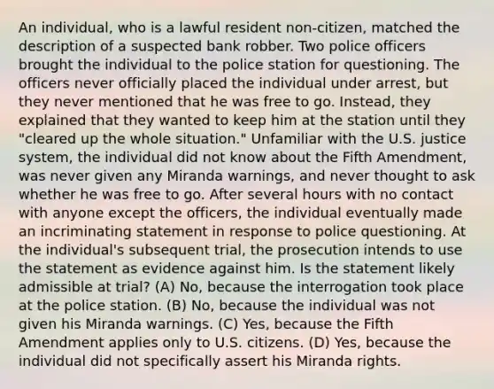 An individual, who is a lawful resident non-citizen, matched the description of a suspected bank robber. Two police officers brought the individual to the police station for questioning. The officers never officially placed the individual under arrest, but they never mentioned that he was free to go. Instead, they explained that they wanted to keep him at the station until they "cleared up the whole situation." Unfamiliar with the U.S. justice system, the individual did not know about the Fifth Amendment, was never given any Miranda warnings, and never thought to ask whether he was free to go. After several hours with no contact with anyone except the officers, the individual eventually made an incriminating statement in response to police questioning. At the individual's subsequent trial, the prosecution intends to use the statement as evidence against him. Is the statement likely admissible at trial? (A) No, because the interrogation took place at the police station. (B) No, because the individual was not given his Miranda warnings. (C) Yes, because the Fifth Amendment applies only to U.S. citizens. (D) Yes, because the individual did not specifically assert his Miranda rights.