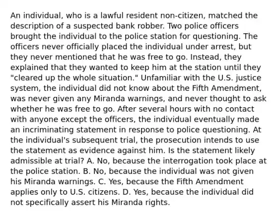 An individual, who is a lawful resident non-citizen, matched the description of a suspected bank robber. Two police officers brought the individual to the police station for questioning. The officers never officially placed the individual under arrest, but they never mentioned that he was free to go. Instead, they explained that they wanted to keep him at the station until they "cleared up the whole situation." Unfamiliar with the U.S. justice system, the individual did not know about the Fifth Amendment, was never given any Miranda warnings, and never thought to ask whether he was free to go. After several hours with no contact with anyone except the officers, the individual eventually made an incriminating statement in response to police questioning. At the individual's subsequent trial, the prosecution intends to use the statement as evidence against him. Is the statement likely admissible at trial? A. No, because the interrogation took place at the police station. B. No, because the individual was not given his Miranda warnings. C. Yes, because the Fifth Amendment applies only to U.S. citizens. D. Yes, because the individual did not specifically assert his Miranda rights.