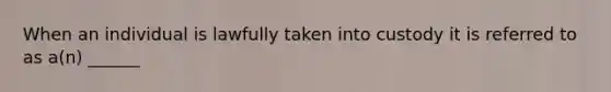 When an individual is lawfully taken into custody it is referred to as a(n) ______