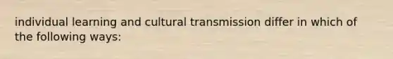 individual learning and cultural transmission differ in which of the following ways: