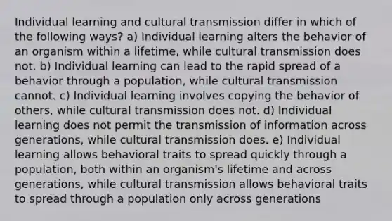 Individual learning and cultural transmission differ in which of the following ways? a) Individual learning alters the behavior of an organism within a lifetime, while cultural transmission does not. b) Individual learning can lead to the rapid spread of a behavior through a population, while cultural transmission cannot. c) Individual learning involves copying the behavior of others, while cultural transmission does not. d) Individual learning does not permit the transmission of information across generations, while cultural transmission does. e) Individual learning allows behavioral traits to spread quickly through a population, both within an organism's lifetime and across generations, while cultural transmission allows behavioral traits to spread through a population only across generations