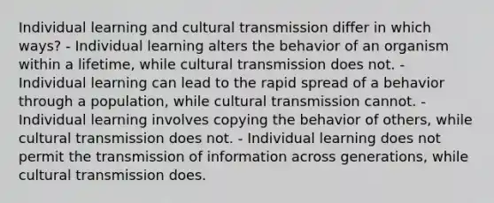 Individual learning and cultural transmission differ in which ways? - Individual learning alters the behavior of an organism within a lifetime, while cultural transmission does not. - Individual learning can lead to the rapid spread of a behavior through a population, while cultural transmission cannot. - Individual learning involves copying the behavior of others, while cultural transmission does not. - Individual learning does not permit the transmission of information across generations, while cultural transmission does.