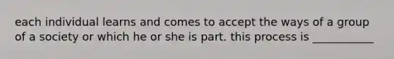 each individual learns and comes to accept the ways of a group of a society or which he or she is part. this process is ___________