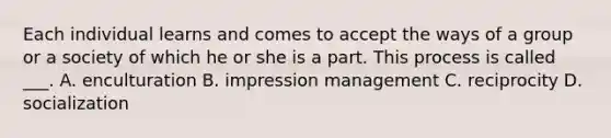 Each individual learns and comes to accept the ways of a group or a society of which he or she is a part. This process is called ___. A. enculturation B. impression management C. reciprocity D. socialization