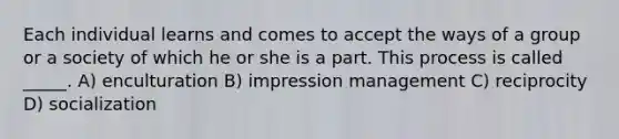 Each individual learns and comes to accept the ways of a group or a society of which he or she is a part. This process is called _____. A) enculturation B) impression management C) reciprocity D) socialization
