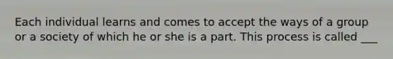 Each individual learns and comes to accept the ways of a group or a society of which he or she is a part. This process is called ___