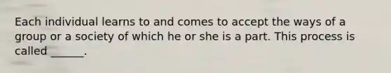 Each individual learns to and comes to accept the ways of a group or a society of which he or she is a part. This process is called ______.