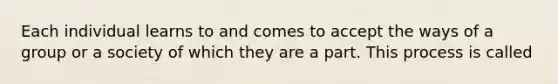 Each individual learns to and comes to accept the ways of a group or a society of which they are a part. This process is called