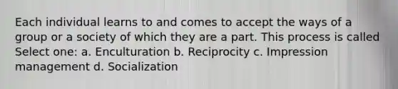 Each individual learns to and comes to accept the ways of a group or a society of which they are a part. This process is called Select one: a. Enculturation b. Reciprocity c. Impression management d. Socialization