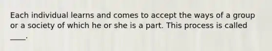 Each individual learns and comes to accept the ways of a group or a society of which he or she is a part. This process is called ____.