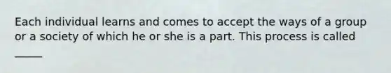 Each individual learns and comes to accept the ways of a group or a society of which he or she is a part. This process is called _____