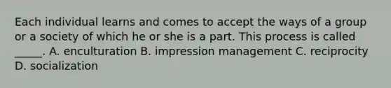 Each individual learns and comes to accept the ways of a group or a society of which he or she is a part. This process is called _____. A. enculturation B. impression management C. reciprocity D. socialization