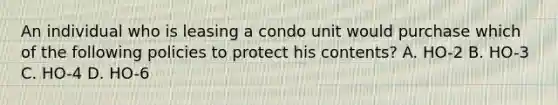 An individual who is leasing a condo unit would purchase which of the following policies to protect his contents? A. HO-2 B. HO-3 C. HO-4 D. HO-6