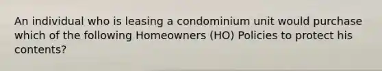 An individual who is leasing a condominium unit would purchase which of the following Homeowners (HO) Policies to protect his contents?