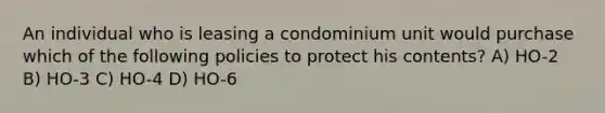 An individual who is leasing a condominium unit would purchase which of the following policies to protect his contents? A) HO-2 B) HO-3 C) HO-4 D) HO-6