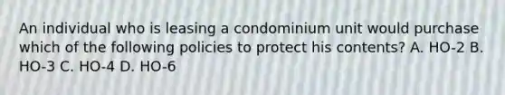 An individual who is leasing a condominium unit would purchase which of the following policies to protect his contents? A. HO-2 B. HO-3 C. HO-4 D. HO-6
