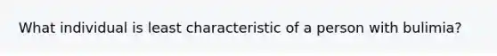 What individual is least characteristic of a person with bulimia?