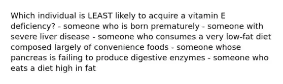 Which individual is LEAST likely to acquire a vitamin E deficiency? ​- someone who is born prematurely ​- someone with severe liver disease ​- someone who consumes a very low-fat diet composed largely of convenience foods ​- someone whose pancreas is failing to produce digestive enzymes - someone who eats a diet high in fat