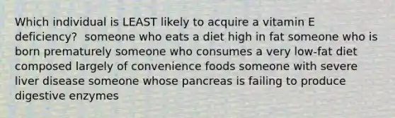 Which individual is LEAST likely to acquire a vitamin E deficiency? ​ someone who eats a diet high in fat ​someone who is born prematurely ​someone who consumes a very low-fat diet composed largely of convenience foods ​someone with severe liver disease ​someone whose pancreas is failing to produce digestive enzymes