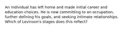 An individual has left home and made initial career and education choices. He is now committing to an occupation, further defining his goals, and seeking intimate relationships. Which of Levinson's stages does this reflect?