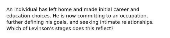 An individual has left home and made initial career and education choices. He is now committing to an occupation, further defining his goals, and seeking intimate relationships. Which of Levinson's stages does this reflect?