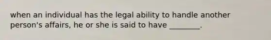 when an individual has the legal ability to handle another person's affairs, he or she is said to have ________.