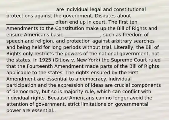 _____________________are individual legal and constitutional protections against the government. Disputes about ____________________ often end up in court. The first ten Amendments to the Constitution make up the Bill of Rights and ensure Americans basic _______________, such as freedom of speech and religion, and protection against arbitrary searches and being held for long periods without trial. Literally, the Bill of Rights only restricts the powers of the national government, not the states. In 1925 (Gitlow v. New York) the Supreme Court ruled that the Fourteenth Amendment made parts of the Bill of Rights applicable to the states. The rights ensured by the First Amendment are essential to a democracy. Individual participation and the expression of ideas are crucial components of democracy, but so is majority rule, which can conflict with individual rights. Because Americans can no longer avoid the attention of government, strict limitations on governmental power are essential..